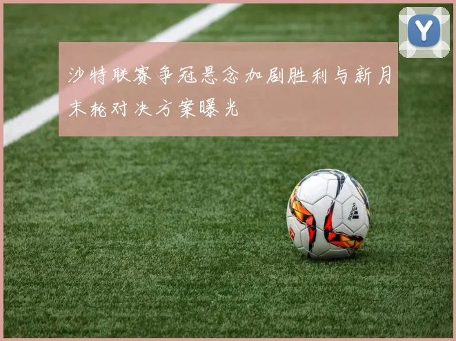沙特联赛争冠悬念加剧胜利与新月末轮对决方案曝光