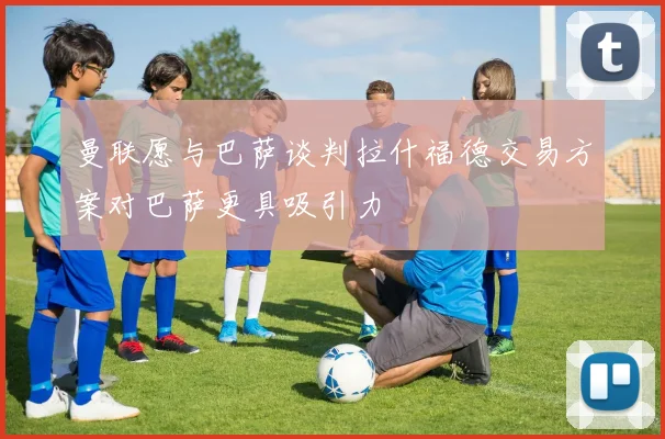 曼联愿与巴萨谈判拉什福德交易方案对巴萨更具吸引力