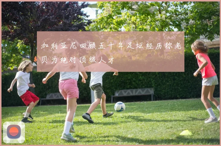 加利亚尼回顾五十年足坛经历称老贝为绝对顶级人才