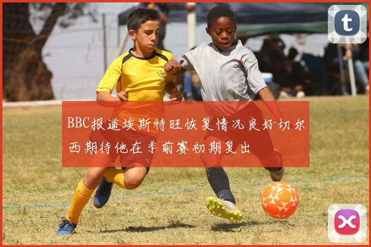 BBC报道埃斯特旺恢复情况良好切尔西期待他在季前赛初期复出