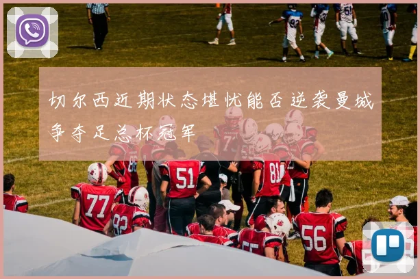 切尔西近期状态堪忧能否逆袭曼城争夺足总杯冠军