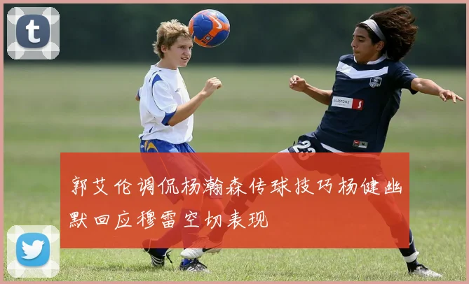 郭艾伦调侃杨瀚森传球技巧杨健幽默回应穆雷空切表现