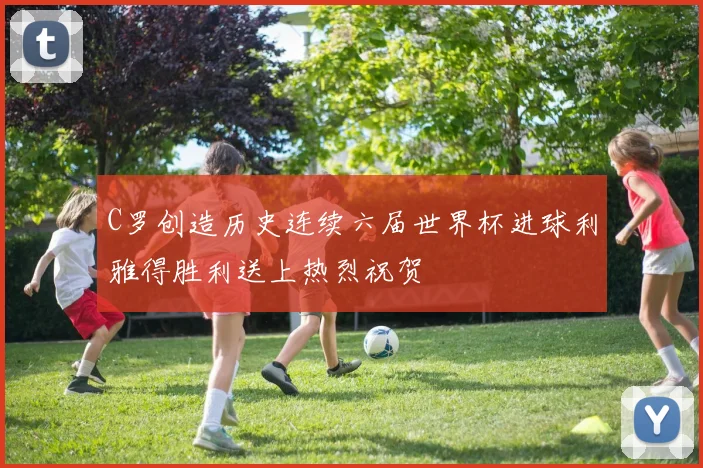 C罗创造历史连续六届世界杯进球利雅得胜利送上热烈祝贺
