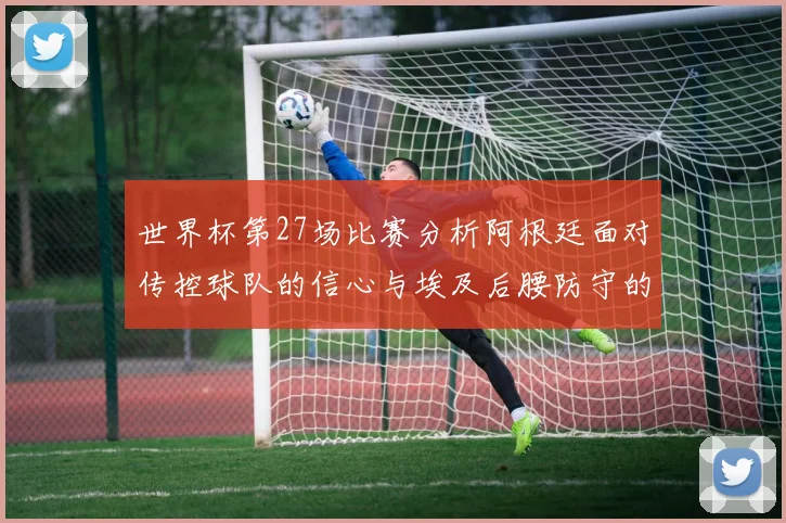 世界杯第27场比赛分析阿根廷面对传控球队的信心与埃及后腰防守的隐患