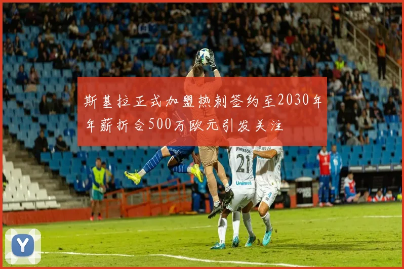 斯基拉正式加盟热刺签约至2030年年薪折合500万欧元引发关注