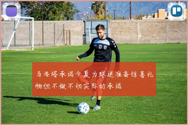马洛塔承诺今夏为球迷准备惊喜礼物但不做不切实际的承诺