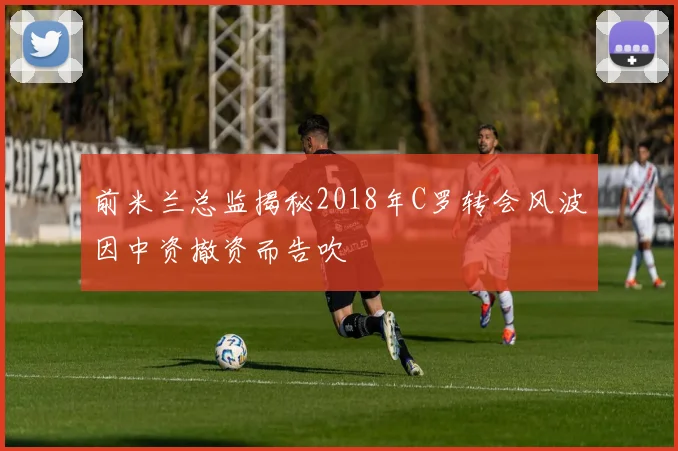 前米兰总监揭秘2018年C罗转会风波因中资撤资而告吹