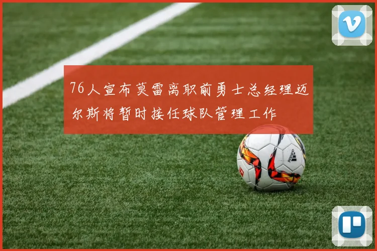 76人宣布莫雷离职前勇士总经理迈尔斯将暂时接任球队管理工作